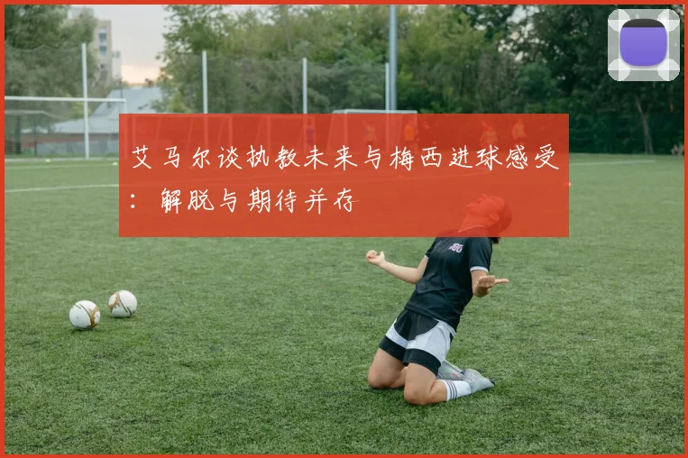 艾马尔谈执教未来与梅西进球感受：解脱与期待并存
