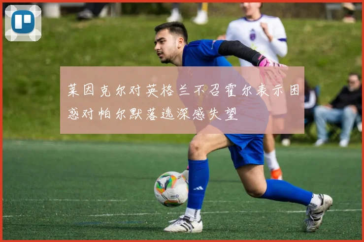 莱因克尔对英格兰不召霍尔表示困惑对帕尔默落选深感失望