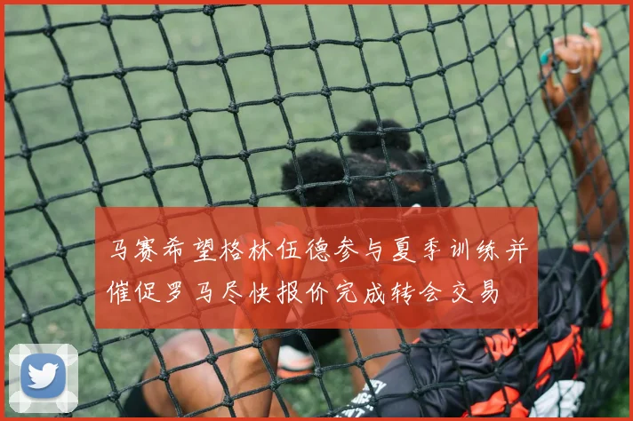 马赛希望格林伍德参与夏季训练并催促罗马尽快报价完成转会交易