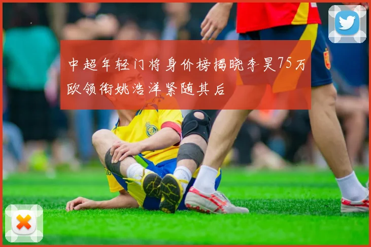 中超年轻门将身价榜揭晓李昊75万欧领衔姚浩洋紧随其后