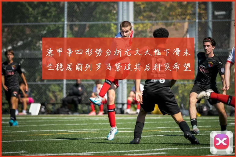 意甲争四形势分析尤文大幅下滑米兰稳居前列罗马紧追其后科莫希望渺茫