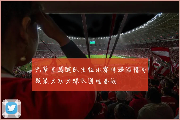 巴萨亲属随队出征比赛传递温情与凝聚力助力球队团结奋战