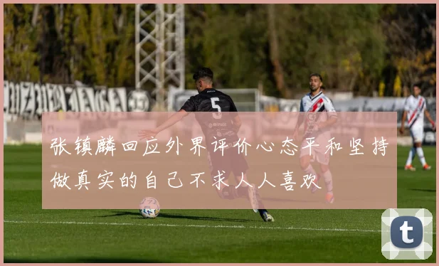 张镇麟回应外界评价心态平和坚持做真实的自己不求人人喜欢
