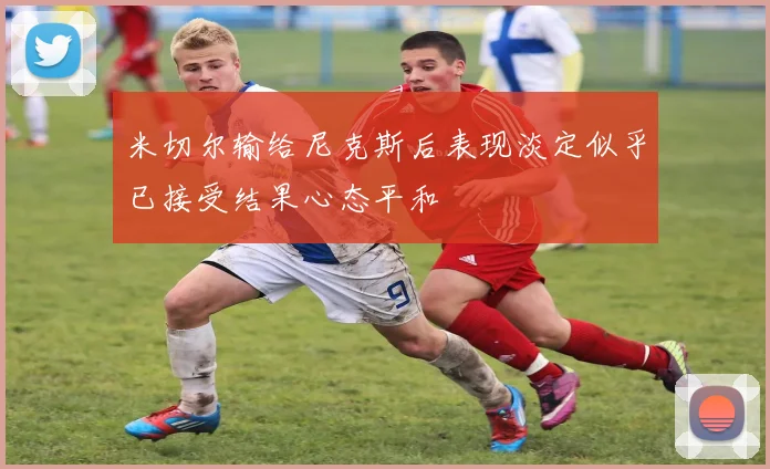 米切尔输给尼克斯后表现淡定似乎已接受结果心态平和