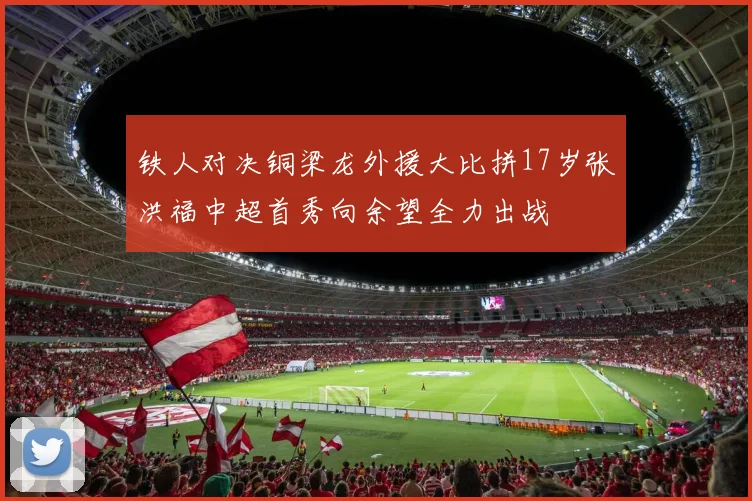 铁人对决铜梁龙外援大比拼17岁张洪福中超首秀向余望全力出战