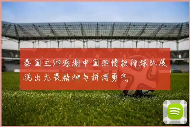 泰国主帅感谢中国热情款待球队展现出无畏精神与拼搏勇气