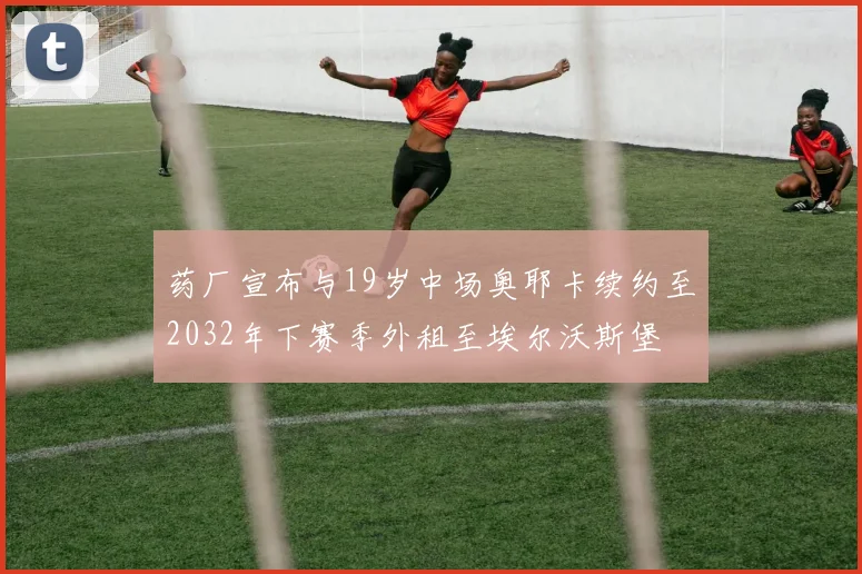 药厂宣布与19岁中场奥耶卡续约至2032年下赛季外租至埃尔沃斯堡