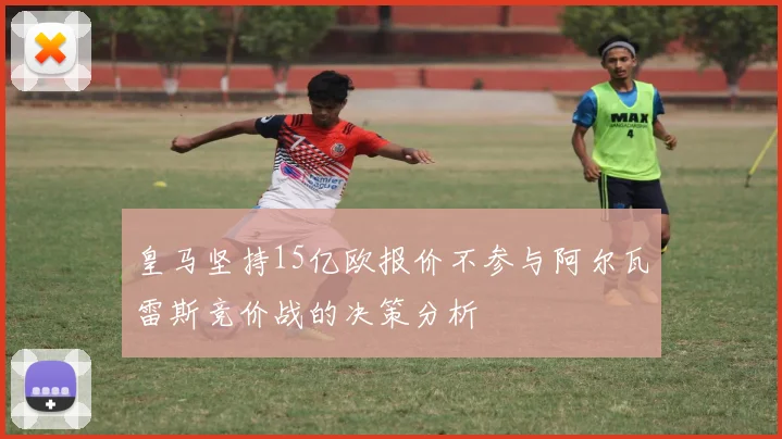皇马坚持15亿欧报价不参与阿尔瓦雷斯竞价战的决策分析