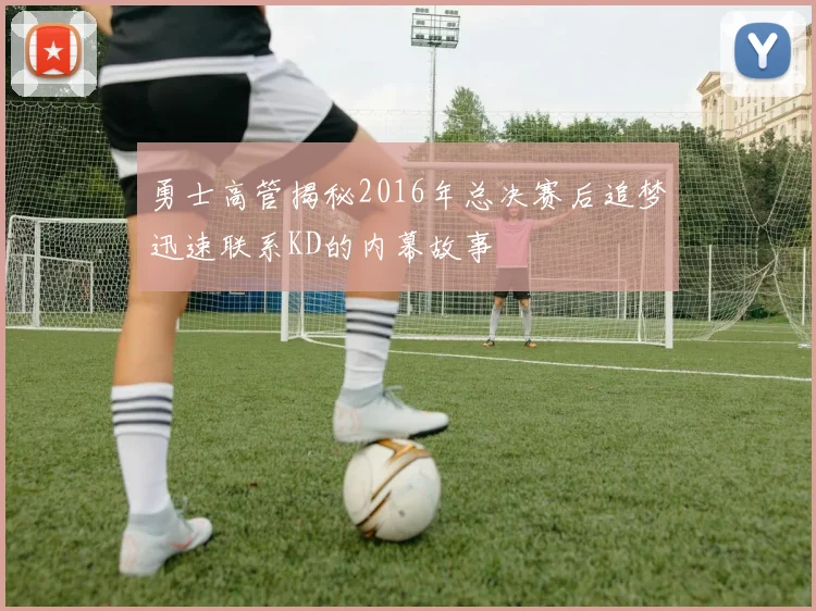 勇士高管揭秘2016年总决赛后追梦迅速联系KD的内幕故事