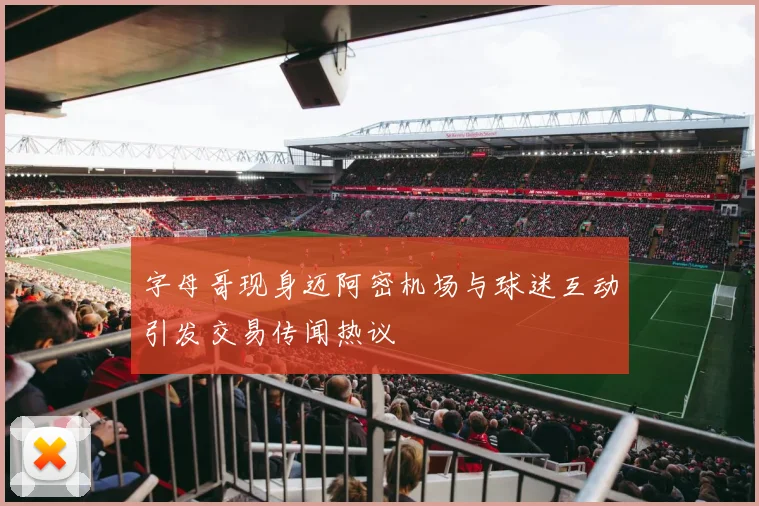 字母哥现身迈阿密机场与球迷互动引发交易传闻热议