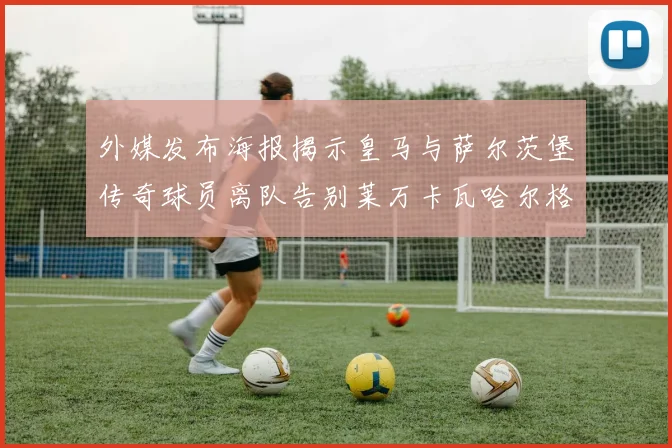 外媒发布海报揭示皇马与萨尔茨堡传奇球员离队告别莱万卡瓦哈尔格列兹曼