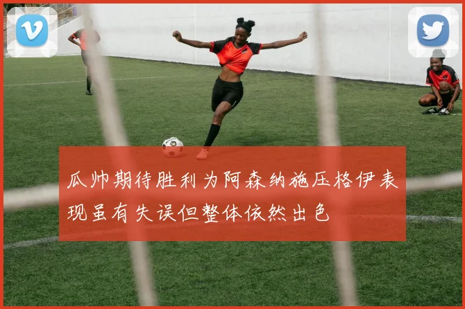瓜帅期待胜利为阿森纳施压格伊表现虽有失误但整体依然出色