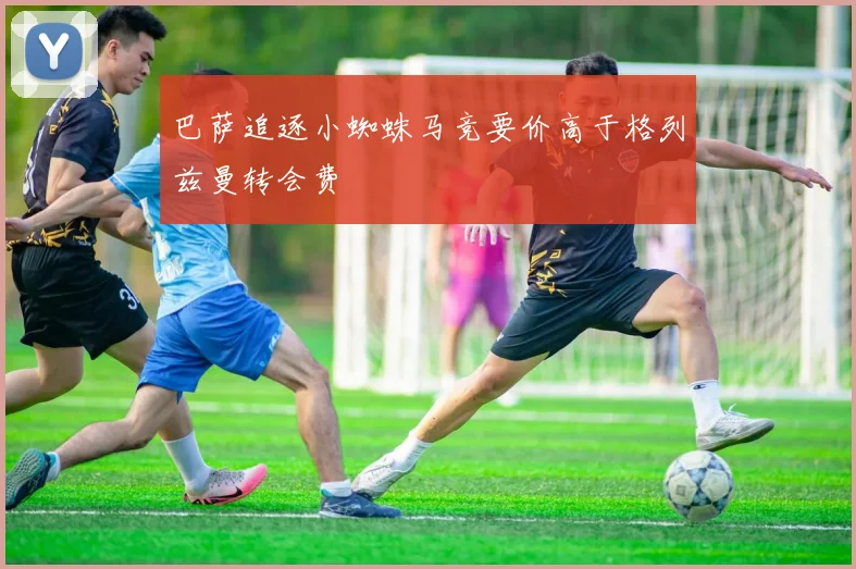 巴萨追逐小蜘蛛马竞要价高于格列兹曼转会费