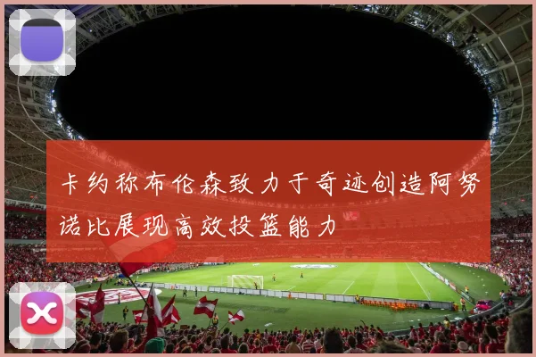 卡约称布伦森致力于奇迹创造阿努诺比展现高效投篮能力