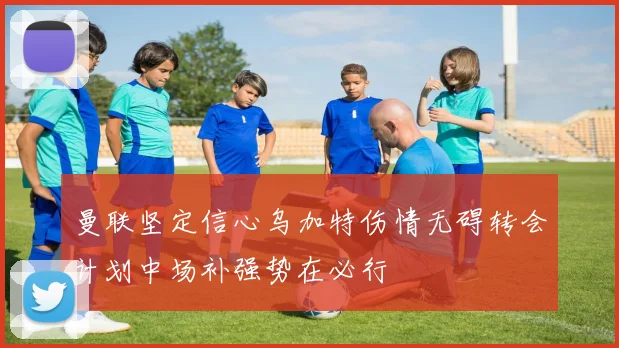 曼联坚定信心乌加特伤情无碍转会计划中场补强势在必行