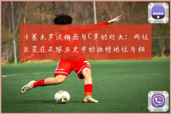 卡塞米罗谈梅西与C罗的对决：两位巨星在足球历史中的独特地位与相互激励