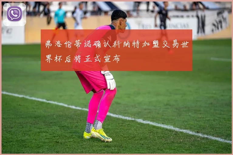弗洛伦蒂诺确认科纳特加盟交易世界杯后将正式宣布