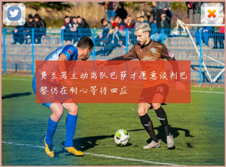 费兰若主动离队巴萨才愿意谈判巴黎仍在耐心等待回应