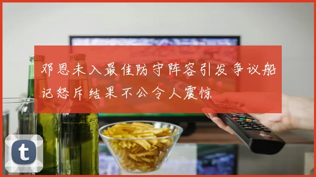 邓恩未入最佳防守阵容引发争议船记怒斥结果不公令人震惊