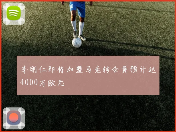 李刚仁即将加盟马竞转会费预计达4000万欧元