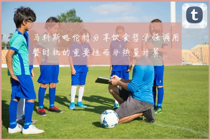 马科斯略伦特分享饮食哲学强调用餐时机的重要性而非热量计算