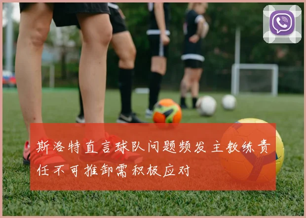 斯洛特直言球队问题频发主教练责任不可推卸需积极应对