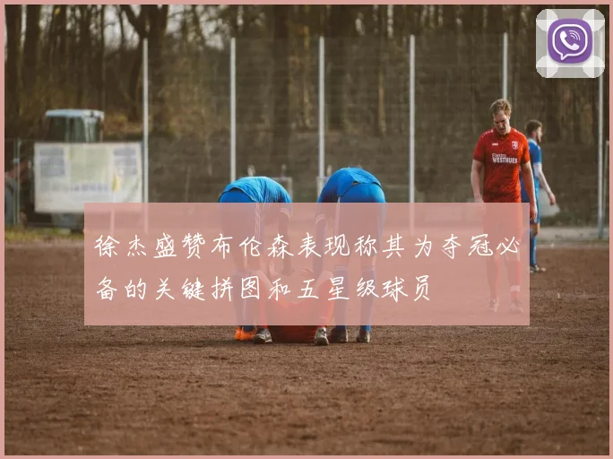 徐杰盛赞布伦森表现称其为夺冠必备的关键拼图和五星级球员