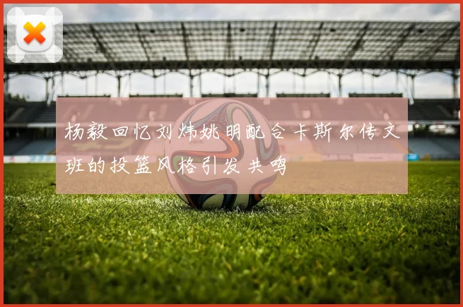杨毅回忆刘炜姚明配合卡斯尔传文班的投篮风格引发共鸣