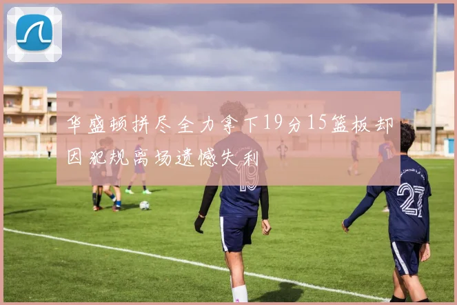 华盛顿拼尽全力拿下19分15篮板却因犯规离场遗憾失利