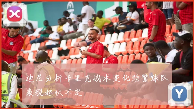 迪尼分析卡里克战术变化频繁球队表现起伏不定