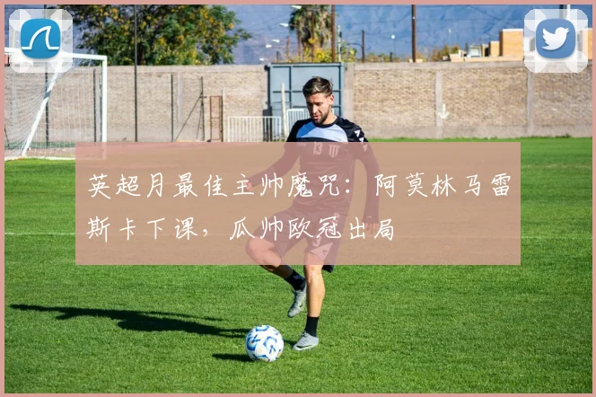 英超月最佳主帅魔咒：阿莫林马雷斯卡下课，瓜帅欧冠出局