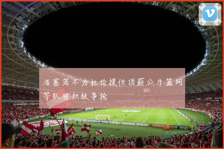 活塞若不为杜伦提供顶薪公牛篮网等队将积极争抢