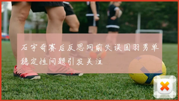 石宇奇赛后反思网前失误国羽男单稳定性问题引发关注