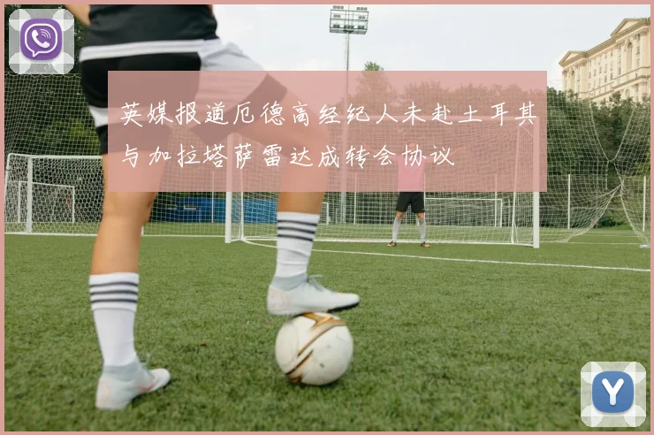 英媒报道厄德高经纪人未赴土耳其与加拉塔萨雷达成转会协议