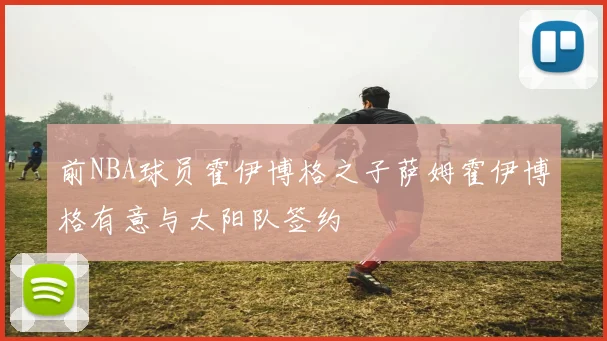 前NBA球员霍伊博格之子萨姆霍伊博格有意与太阳队签约
