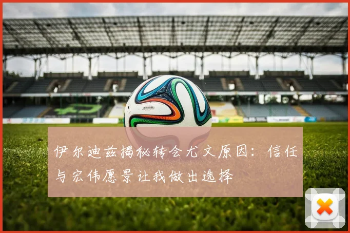 伊尔迪兹揭秘转会尤文原因：信任与宏伟愿景让我做出选择