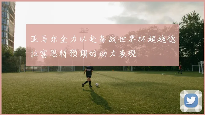 亚马尔全力以赴备战世界杯超越德拉富恩特预期的动力表现