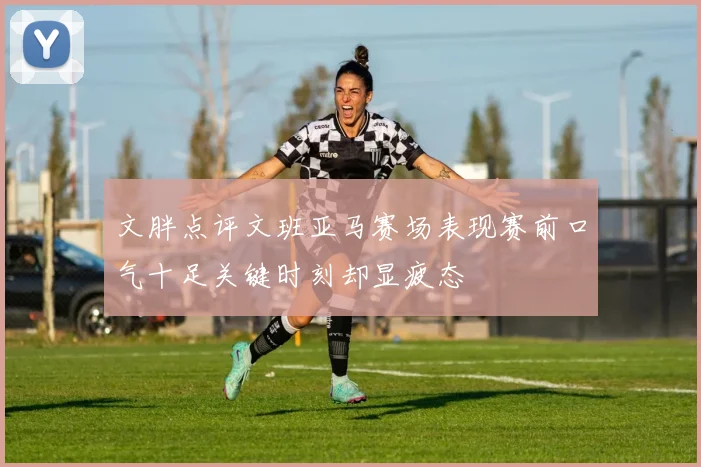 文胖点评文班亚马赛场表现赛前口气十足关键时刻却显疲态