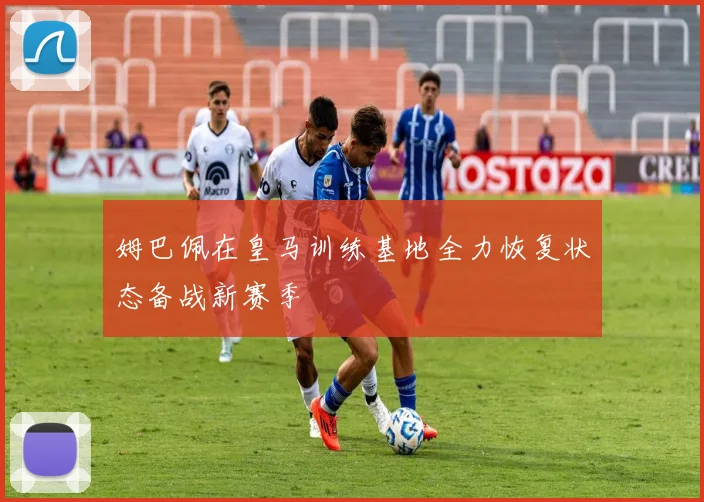 姆巴佩在皇马训练基地全力恢复状态备战新赛季