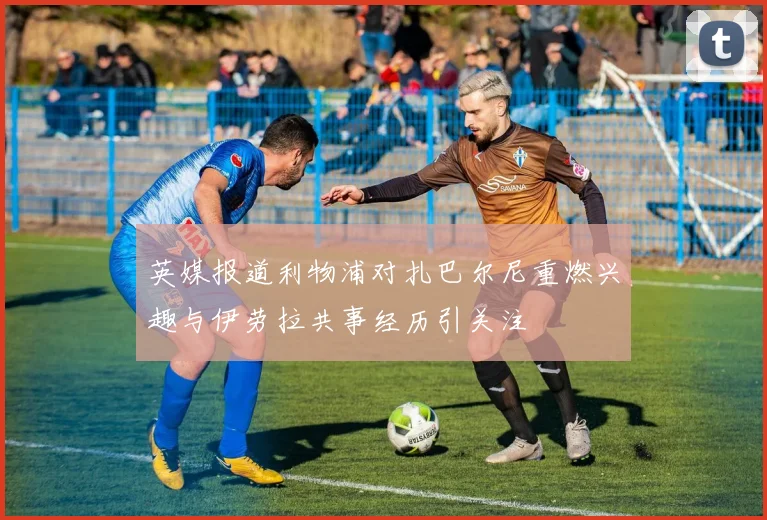 英媒报道利物浦对扎巴尔尼重燃兴趣与伊劳拉共事经历引关注